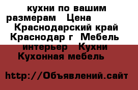 кухни по вашим размерам › Цена ­ 12 000 - Краснодарский край, Краснодар г. Мебель, интерьер » Кухни. Кухонная мебель   